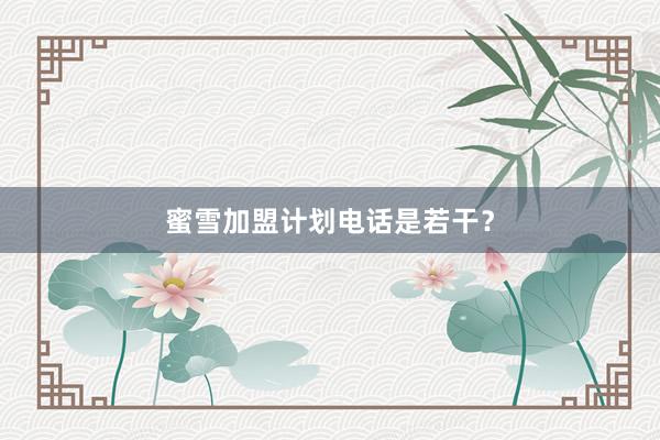 蜜雪加盟计划电话是若干？