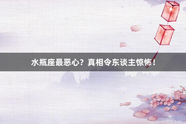 水瓶座最恶心？真相令东谈主惊怖！