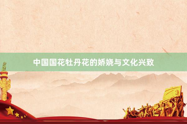 中国国花牡丹花的娇娆与文化兴致