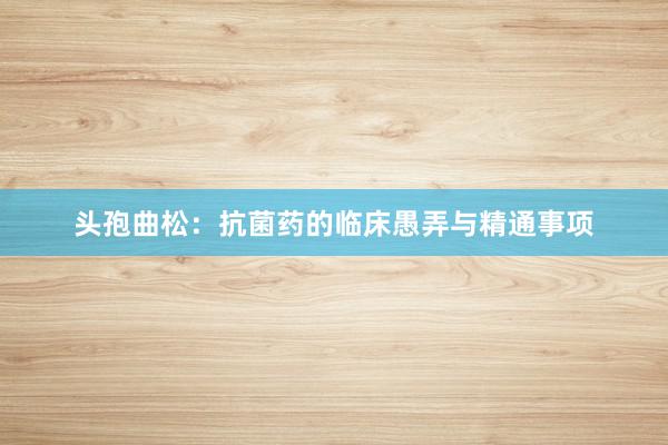 头孢曲松：抗菌药的临床愚弄与精通事项